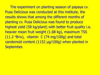 The experiment on planting season of papaya cv.
Pusa Delicious was conducted at this institute, the
results shows that among the different months of
planting cv. Pusa Delicious was found to produce
highest yield (58 kg/plant) with better fruit quality i.e.
heavier mean fruit weight (1.68 kg), maximum TSS
(11.2 oBrix), vitamin C (74 mg/100g) and total
carotenoid content (1152 µg/100g) when planted in
September.
 