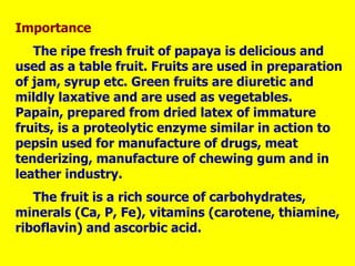 Importance
The ripe fresh fruit of papaya is delicious and
used as a table fruit. Fruits are used in preparation
of jam, syrup etc. Green fruits are diuretic and
mildly laxative and are used as vegetables.
Papain, prepared from dried latex of immature
fruits, is a proteolytic enzyme similar in action to
pepsin used for manufacture of drugs, meat
tenderizing, manufacture of chewing gum and in
leather industry.
The fruit is a rich source of carbohydrates,
minerals (Ca, P, Fe), vitamins (carotene, thiamine,
riboflavin) and ascorbic acid.
 