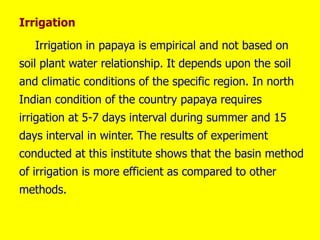 Irrigation
Irrigation in papaya is empirical and not based on
soil plant water relationship. It depends upon the soil
and climatic conditions of the specific region. In north
Indian condition of the country papaya requires
irrigation at 5-7 days interval during summer and 15
days interval in winter. The results of experiment
conducted at this institute shows that the basin method
of irrigation is more efficient as compared to other
methods.
 