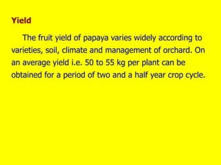Yield
The fruit yield of papaya varies widely according to
varieties, soil, climate and management of orchard. On
an average yield i.e. 50 to 55 kg per plant can be
obtained for a period of two and a half year crop cycle.
 