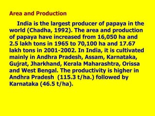 Area and Production
India is the largest producer of papaya in the
world (Chadha, 1992). The area and production
of papaya have increased from 16,050 ha and
2.5 lakh tons in 1965 to 70,100 ha and 17.67
lakh tons in 2001-2002. In India, it is cultivated
mainly in Andhra Pradesh, Assam, Karnataka,
Gujrat, Jharkhand, Kerala Maharashtra, Orissa
and West Bengal. The productivity is higher in
Andhra Pradesh (115.3 t/ha.) followed by
Karnataka (46.5 t/ha).
 