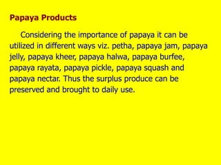 Papaya Products
Considering the importance of papaya it can be
utilized in different ways viz. petha, papaya jam, papaya
jelly, papaya kheer, papaya halwa, papaya burfee,
papaya rayata, papaya pickle, papaya squash and
papaya nectar. Thus the surplus produce can be
preserved and brought to daily use.
 