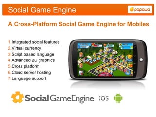 Social Game Engine
A Cross-Platform Social Game Engine for Mobiles

1.Integrated social features
2.Virtual currency
3.Script based language
4.Advanced 2D graphics
5.Cross platform
6.Cloud server hosting
7.Language support
 