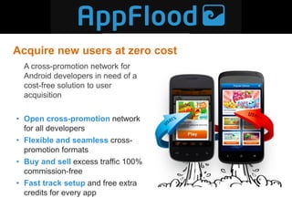 Acquire new users at zero cost
  A cross-promotion network for
  Android developers in need of a
  cost-free solution to user
  acquisition

• Open cross-promotion network
  for all developers
• Flexible and seamless cross-
  promotion formats
• Buy and sell excess traffic 100%
  commission-free
• Fast track setup and free extra
  credits for every app
 