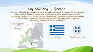 My country ... Greece
Greece, officially the Hellenic Republic (Greek: Ελληνική Δημοκρατία and known
since ancient times as Hellas, is a country located in southeastern Europe.
According to the 2011 census, Greece's population is around 10.8 million. Athens
is the nation's capital and largest city, followed by Thessaloniki, which is
commonly referred to as the co-capital.
Flag Coat of arms