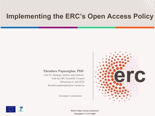 Theodore Papazoglou, PhD   Unit S1, Strategic matters and relations  with the ERC Scientific Council Directorate S, DG RTD [email_address] European Commission     Implementing the ERC’s Open Access Policy 