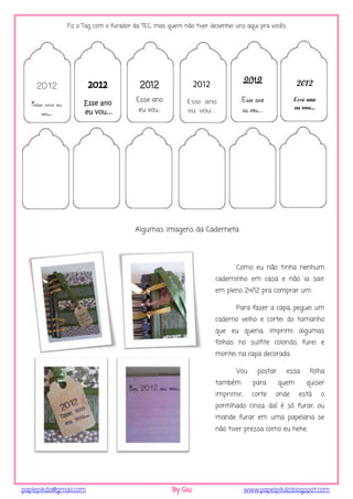 Fiz o Tag com o furador da TEC, mas quem não tiver desenhei uns aqui pra vocês




                        2012              2012                 2012               2012                2012
    2012

                      Esse ano
                                         Esse ano          Esse ano            Esse ano             Esse ano
   Esse ano eu                                                                                      eu vou...
       vou...         eu vou...           eu vou...        eu vou...           eu vou...




                                         Algumas imagens da Caderneta




                                                                             Como eu não tinha nenhum
                                                                      caderninho em casa e não ia sair
                                                                      em pleno 24/12 pra comprar um

                                                                             Para fazer a capa, peguei um
                                                                      caderno velho e cortei do tamanho
                                                                      que eu queria, imprimi algumas
                                                                      folhas no sulfite colorido, furei e
                                                                      montei na capa decorada.

                                                                             Vou      postar      essa    folha
                                                                      também        para       quem      quiser
                                                                      imprimir,     corte   onde      está      o
                                                                      pontilhado cinza, daí é só furar, ou
                                                                      mande furar em uma papelaria se
                                                                      não tiver pressa como eu hehe.




paplepikdo@gmail.com                                  By Giu                      www.papelpikdo.blogspot.com
 