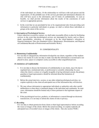 PAP Code of Ethics, page 12


        of the individuals are clients, (4) the relationship we will have with each person and the
        organization, (5) the probable uses of the services provided and information obtained, (6)
        who will have access to the information, and (7) limits of confidentiality. As soon as
        feasible, we shall provide information about the results of the conclusions of such
        services to appropriate persons.

    2. In the event that we are precluded by law or by organizational rules from providing such
       information to particular individuals or groups, we shall so inform those individuals or
       groups at the outset of the service.

L. Interruption of Psychological Services
    Unless otherwise covered by contract, we shall make reasonable efforts to plan for facilitating
    services in the event that psychological services are interrupted by factors such as illness,
    death, unavailability, relocation, or retirement or by the client’s/patient’s relocation or
    financial limitations. [See also Standards 6.02(c), Maintenance, Dissemination, and Disposal
    of Confidential Records of Professional and Scientific Work.]


                                      IV. CONFIDENTIALITY

A. Maintaining Confidentiality
    It is our duty to safeguard any information divulged by our clients, regardless of the medium
    where it was stored. It is also our duty to make sure that this information is secured and is not
    placed in areas, spaces or computers easily accessible to other unqualified persons.

B. Limitations of Confidentiality

    1. It is our duty to discuss the limitations of confidentiality to our clients, may it be due to
       regulated laws, institutional rules, or professional or scientific relationship. In cases
       where the client is a minor or is legally incapable of giving informed consent, the primary
       guardian or legal representative should be informed about the limitations of
       confidentiality.

    2. Before the actual interview, session, or any other related psychological activities, we
       explain explicitly to the client all anticipated uses of the information they will disclose.

    3. We may release information to appropriate individuals or authorities only after careful
       deliberation or when there is imminent danger to the individual and community. In court
       cases, information should be limited only to those pertinent to the legitimate request of
       the court.

    4. If the psychological services, products, or information is coursed through an electronic
       transmission, it is our duty to inform the clients of risks to privacy.

C. Recording
    It is our duty to obtain permission from clients or their legal representatives before recording
    the voices or images of the clients. Before the actual recording, we explain explicitly all
    anticipated uses of recorded voices or images of the clients. (See also section VII.B.)
 