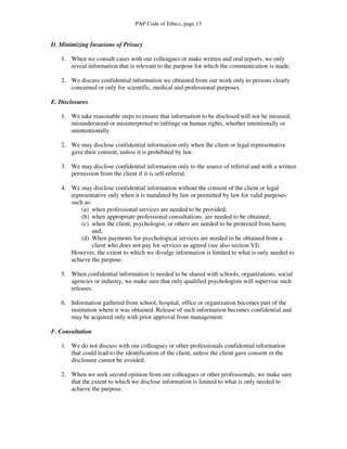 PAP Code of Ethics, page 13


D. Minimizing Invasions of Privacy

   1. When we consult cases with our colleagues or make written and oral reports, we only
      reveal information that is relevant to the purpose for which the communication is made.

   2. We discuss confidential information we obtained from our work only to persons clearly
      concerned or only for scientific, medical and professional purposes.

E. Disclosures

   1. We take reasonable steps to ensure that information to be disclosed will not be misused,
      misunderstood or misinterpreted to infringe on human rights, whether intentionally or
      unintentionally.

   2. We may disclose confidential information only when the client or legal representative
      gave their consent, unless it is prohibited by law.

   3. We may disclose confidential information only to the source of referral and with a written
      permission from the client if it is self-referral.

   4. We may disclose confidential information without the consent of the client or legal
      representative only when it is mandated by law or permitted by law for valid purposes
      such as:
          (a) when professional services are needed to be provided;
          (b) when appropriate professional consultations are needed to be obtained;
          (c) when the client, psychologist, or others are needed to be protected from harm;
               and,
          (d) When payments for psychological services are needed to be obtained from a
               client who does not pay for services as agreed (see also section VI).
      However, the extent to which we divulge information is limited to what is only needed to
      achieve the purpose.

   5. When confidential information is needed to be shared with schools, organizations, social
      agencies or industry, we make sure that only qualified psychologists will supervise such
      releases.

   6. Information gathered from school, hospital, office or organization becomes part of the
      institution where it was obtained. Release of such information becomes confidential and
      may be acquired only with prior approval from management.

F. Consultation

   1. We do not discuss with our colleagues or other professionals confidential information
      that could lead to the identification of the client, unless the client gave consent or the
      disclosure cannot be avoided.

   2. When we seek second opinion from our colleagues or other professionals, we make sure
      that the extent to which we disclose information is limited to what is only needed to
      achieve the purpose.
 