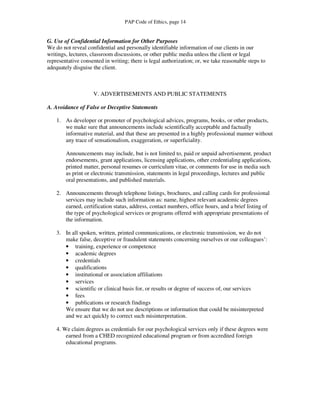 PAP Code of Ethics, page 14


G. Use of Confidential Information for Other Purposes
We do not reveal confidential and personally identifiable information of our clients in our
writings, lectures, classroom discussions, or other public media unless the client or legal
representative consented in writing; there is legal authorization; or, we take reasonable steps to
adequately disguise the client.



                    V. ADVERTISEMENTS AND PUBLIC STATEMENTS

A. Avoidance of False or Deceptive Statements

    1. As developer or promoter of psychological advices, programs, books, or other products,
       we make sure that announcements include scientifically acceptable and factually
       informative material, and that these are presented in a highly professional manner without
       any trace of sensationalism, exaggeration, or superficiality.

        Announcements may include, but is not limited to, paid or unpaid advertisement, product
        endorsements, grant applications, licensing applications, other credentialing applications,
        printed matter, personal resumes or curriculum vitae, or comments for use in media such
        as print or electronic transmission, statements in legal proceedings, lectures and public
        oral presentations, and published materials.

    2. Announcements through telephone listings, brochures, and calling cards for professional
       services may include such information as: name, highest relevant academic degrees
       earned, certification status, address, contact numbers, office hours, and a brief listing of
       the type of psychological services or programs offered with appropriate presentations of
       the information.

    3. In all spoken, written, printed communications, or electronic transmission, we do not
       make false, deceptive or fraudulent statements concerning ourselves or our colleagues’:
       • training, experience or competence
       • academic degrees
       • credentials
       • qualifications
       • institutional or association affiliations
       • services
       • scientific or clinical basis for, or results or degree of success of, our services
       • fees
       • publications or research findings
       We ensure that we do not use descriptions or information that could be misinterpreted
       and we act quickly to correct such misinterpretation.

    4. We claim degrees as credentials for our psychological services only if these degrees were
        earned from a CHED recognized educational program or from accredited foreign
        educational programs.
 