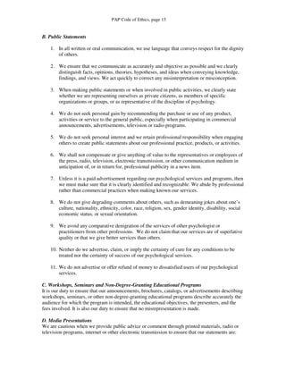 PAP Code of Ethics, page 15


B. Public Statements

    1. In all written or oral communication, we use language that conveys respect for the dignity
       of others.

    2. We ensure that we communicate as accurately and objective as possible and we clearly
       distinguish facts, opinions, theories, hypotheses, and ideas when conveying knowledge,
       findings, and views. We act quickly to correct any misinterpretation or misconception.

    3. When making public statements or when involved in public activities, we clearly state
       whether we are representing ourselves as private citizens, as members of specific
       organizations or groups, or as representative of the discipline of psychology.

    4. We do not seek personal gain by recommending the purchase or use of any product,
       activities or service to the general public, especially when participating in commercial
       announcements, advertisements, television or radio programs.

    5. We do not seek personal interest and we retain professional responsibility when engaging
       others to create public statements about our professional practice, products, or activities.

    6. We shall not compensate or give anything of value to the representatives or employees of
       the press, radio, television, electronic transmission, or other communication medium in
       anticipation of, or in return for, professional publicity in a news item.

    7. Unless it is a paid advertisement regarding our psychological services and programs, then
       we must make sure that it is clearly identified and recognizable. We abide by professional
       rather than commercial practices when making known our services.

    8. We do not give degrading comments about others, such as demeaning jokes about one’s
       culture, nationality, ethnicity, color, race, religion, sex, gender identity, disability, social
       economic status, or sexual orientation.

    9. We avoid any comparative denigration of the services of other psychologist or
       practitioners from other professions. We do not claim that our services are of superlative
       quality or that we give better services than others.

    10. Neither do we advertise, claim, or imply the certainty of cure for any conditions to be
        treated nor the certainty of success of our psychological services.

    11. We do not advertise or offer refund of money to dissatisfied users of our psychological
        services.

C. Workshops, Seminars and Non-Degree-Granting Educational Programs
It is our duty to ensure that our announcements, brochures, catalogs, or advertisements describing
workshops, seminars, or other non-degree-granting educational programs describe accurately the
audience for which the program is intended, the educational objectives, the presenters, and the
fees involved. It is also our duty to ensure that no misrepresentation is made.

D. Media Presentations
We are cautious when we provide public advice or comment through printed materials, radio or
television programs, internet or other electronic transmission to ensure that our statements are:
 