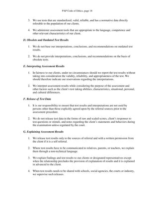 PAP Code of Ethics, page 18


   3. We use tests that are standardized, valid, reliable, and has a normative data directly
      referable to the population of our clients.

   4. We administer assessment tools that are appropriate to the language, competence and
      other relevant characteristics of our client.

D. Obsolete and Outdated Test Results

   1. We do not base our interpretations, conclusions, and recommendations on outdated test
      results.

   2. We do not provide interpretations, conclusions, and recommendations on the basis of
      obsolete tests.

E. Interpreting Assessment Results

   1. In fairness to our clients, under no circumstances should we report the test results without
      taking into consideration the validity, reliability, and appropriateness of the test. We
      should therefore indicate our reservations regarding the interpretations.

   2. We interpret assessment results while considering the purpose of the assessment and
      other factors such as the client’s test taking abilities, characteristics, situational, personal,
      and cultural differences.

F. Release of Test Data

   1. It is our responsibility to ensure that test results and interpretations are not used by
      persons other than those explicitly agreed upon by the referral sources prior to the
      assessment procedure.

   2. We do not release test data in the forms of raw and scaled scores, client’s responses to
      test questions or stimuli, and notes regarding the client’s statements and behaviors during
      the examination unless regulated by the court.

G. Explaining Assessment Results

   1. We release test results only to the sources of referral and with a written permission from
      the client if it is a self referral.

   2. Where test results have to be communicated to relatives, parents, or teachers, we explain
      them through a non-technical language.

   3. We explain findings and test results to our clients or designated representatives except
      when the relationship precludes the provision of explanation of results and it is explained
      in advanced to the client.

   4. When test results needs to be shared with schools, social agencies, the courts or industry,
      we supervise such releases.
 