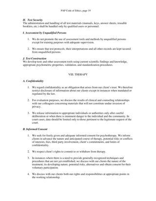 PAP Code of Ethics, page 19


H. Test Security
The administration and handling of all test materials (manuals, keys, answer sheets, reusable
booklets, etc.) shall be handled only by qualified users or personnel.

I. Assessment by Unqualified Persons

    1. We do not promote the use of assessment tools and methods by unqualified persons
       except for training purposes with adequate supervision.

    2. We ensure that test protocols, their interpretations and all other records are kept secured
       from unqualified persons.

J. Test Construction
We develop tests and other assessment tools using current scientific findings and knowledge,
appropriate psychometric properties, validation, and standardization procedures.


                                         VIII. THERAPY

A. Confidentiality

    1. We regard confidentiality as an obligation that arises from our client’s trust. We therefore
       restrict disclosure of information about our clients except in instances when mandated or
       regulated by the law.

    2. For evaluation purposes, we discuss the results of clinical and counseling relationships
       with our colleagues concerning materials that will not constitute undue invasion of
       privacy.

    3. We release information to appropriate individuals or authorities only after careful
       deliberation or when there is imminent danger to the individual and the community. In
       court cases, data should be limited only to those pertinent to the legitimate request of the
       court.

B. Informed Consent

    1. We seek for freely given and adequate informed consent for psychotherapy. We inform
       clients in advance the nature and anticipated course of therapy, potential risks or conflicts
       of interests, fees, third party involvement, client’s commitments, and limits of
       confidentiality.

    2. We respect client’s rights to commit to or withdraw from therapy.

    3. In instances where there is a need to provide generally recognized techniques and
       procedures that are not yet established, we discuss with our clients the nature of the
       treatment, its developing nature, potential risks, alternatives and obtain consent for their
       voluntary participation.

    4. We discuss with our clients both our rights and responsibilities at appropriate points in
       the working relationship.
 