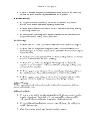 PAP Code of Ethics, page 20


   5. In instances where the therapist is still undergoing training, we discuss this matter with
      the client and assure them that adequate supervision will be provided.

C. Client’s Wellbeing

   1. We engage in systematic monitoring of our practice and outcomes using the best
      available means in order to ensure the well being of our clients.

   2. We do not provide services to our clients in instances when we are physically, mentally,
      or emotionally unfit to do so.

   3. We are responsible for learning and taking into account beliefs, practices and customs
      that pertain to different working contexts and cultures.

D. Relationships

   1. We do not enter into a client- clinician relationship other than for professional purposes.

   2. We do not enter into multiple relationships that can have unforeseeable beneficial or
      detrimental impact on our clients. (For exceptions, refer to III-E Multiple Relationships in
      Human Relations)

   3. We maintain a professional relationship with our clients, avoiding emotional involvement
      that would be detrimental for the client’s well being.

   4. We do not allow our professional therapeutic relationships with our clients to be
      prejudiced by any personal views we hold about lifestyle, gender, age, disability, sexual
      orientation, beliefs and culture.

   5. We do not engage in sexual intimacies with our current therapy clients, their relatives or
      their significant others. We do not terminate therapy to circumvent this standard.

   6. We do not engage in sexual intimacies with our former clients, their relatives, or their
      significant others for at least 2 years after cessation of our therapy with them.

E. Record Keeping
We keep appropriate records with our clients and protect them from unauthorized disclosure
unless regulated by the court.

F. Competent Practice

   1. We keep up to date with the latest knowledge and scientific advancements to respond to
      changing circumstances. We carefully review our own need for continuing need for
      professional development and engage in appropriate educational activities.

   2. We responsibly monitor and maintain our fitness to provide therapy that enables us to
      provide effective service.

   3. When the need arises, we seek supervision or consultative support.
 