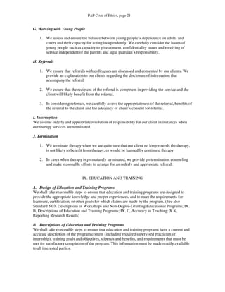 PAP Code of Ethics, page 21


G. Working with Young People

    1. We assess and ensure the balance between young people’s dependence on adults and
       carers and their capacity for acting independently. We carefully consider the issues of
       young people such as capacity to give consent, confidentiality issues and receiving of
       service independent of the parents and legal guardian’s responsibility.

H. Referrals

    1. We ensure that referrals with colleagues are discussed and consented by our clients. We
       provide an explanation to our clients regarding the disclosure of information that
       accompany the referral.

    2. We ensure that the recipient of the referral is competent in providing the service and the
       client will likely benefit from the referral.

    3. In considering referrals, we carefully assess the appropriateness of the referral, benefits of
       the referral to the client and the adequacy of client’s consent for referral.

I. Interruption
We assume orderly and appropriate resolution of responsibility for our client in instances when
our therapy services are terminated.

J. Termination

    1. We terminate therapy when we are quite sure that our client no longer needs the therapy,
       is not likely to benefit from therapy, or would be harmed by continued therapy.

    2. In cases when therapy is prematurely terminated, we provide pretermination counseling
       and make reasonable efforts to arrange for an orderly and appropriate referral.


                               IX. EDUCATION AND TRAINING

A. Design of Education and Training Programs
We shall take reasonable steps to ensure that education and training programs are designed to
provide the appropriate knowledge and proper experiences, and to meet the requirements for
licensure, certification, or other goals for which claims are made by the program. (See also
Standard 5.03, Descriptions of Workshops and Non-Degree-Granting Educational Programs; IX.
B, Descriptions of Education and Training Programs; IX. C, Accuracy in Teaching; X.K,
Reporting Research Results)

B. Descriptions of Education and Training Programs
We shall take reasonable steps to ensure that education and training programs have a current and
accurate description of the program content (including required supervised practicum or
internship), training goals and objectives, stipends and benefits, and requirements that must be
met for satisfactory completion of the program. This information must be made readily available
to all interested parties.
 