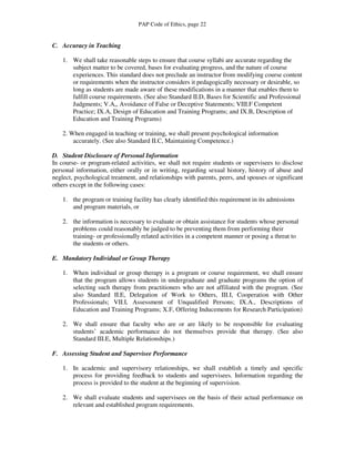 PAP Code of Ethics, page 22


C. Accuracy in Teaching

    1. We shall take reasonable steps to ensure that course syllabi are accurate regarding the
       subject matter to be covered, bases for evaluating progress, and the nature of course
       experiences. This standard does not preclude an instructor from modifying course content
       or requirements when the instructor considers it pedagogically necessary or desirable, so
       long as students are made aware of these modifications in a manner that enables them to
       fulfill course requirements. (See also Standard II.D, Bases for Scientific and Professional
       Judgments; V.A,, Avoidance of False or Deceptive Statements; VIII.F Competent
       Practice; IX.A, Design of Education and Training Programs; and IX.B, Description of
       Education and Training Programs)

    2. When engaged in teaching or training, we shall present psychological information
        accurately. (See also Standard II.C, Maintaining Competence.)

D. Student Disclosure of Personal Information
In course- or program-related activities, we shall not require students or supervisees to disclose
personal information, either orally or in writing, regarding sexual history, history of abuse and
neglect, psychological treatment, and relationships with parents, peers, and spouses or significant
others except in the following cases:

    1. the program or training facility has clearly identified this requirement in its admissions
       and program materials, or

    2. the information is necessary to evaluate or obtain assistance for students whose personal
       problems could reasonably be judged to be preventing them from performing their
       training- or professionally related activities in a competent manner or posing a threat to
       the students or others.

E. Mandatory Individual or Group Therapy

    1. When individual or group therapy is a program or course requirement, we shall ensure
       that the program allows students in undergraduate and graduate programs the option of
       selecting such therapy from practitioners who are not affiliated with the program. (See
       also Standard II.E, Delegation of Work to Others, III.I, Cooperation with Other
       Professionals; VII.I, Assessment of Unqualified Persons; IX.A., Descriptions of
       Education and Training Programs; X.F, Offering Inducements for Research Participation)

    2. We shall ensure that faculty who are or are likely to be responsible for evaluating
       students’ academic performance do not themselves provide that therapy. (See also
       Standard III.E, Multiple Relationships.)

F. Assessing Student and Supervisee Performance

    1. In academic and supervisory relationships, we shall establish a timely and specific
       process for providing feedback to students and supervisees. Information regarding the
       process is provided to the student at the beginning of supervision.

    2. We shall evaluate students and supervisees on the basis of their actual performance on
       relevant and established program requirements.
 