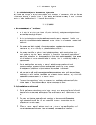 PAP Code of Ethics, page 23


G. Sexual Relationships with Students and Supervisees
We must not engage in sexual relationships with students or supervisees who are in our
department, agency, or training center or over whom we have or are likely to have evaluative
authority. (See also Standard III.E, Multiple Relationships.)


                                        X. RESEARCH

A. Rights and Dignity of Participants

   1. In all aspects, we respect the rights, safeguard the dignity, and protect and promote the
      welfare of research participants.

   2. Before beginning any research work in a community not our own or not familiar to us,
      we obtain essential information about their mores, culture, social structure, customs, and
      traditions.

   3. We respect and abide by their cultural expectations, provided that this does not
      contravene any of the ethical principles of this Code of Ethics.

   4. We respect the rights of research participants should they wish to discontinue their
      participation at any time. We are responsive all throughout the research to participants’
      non-verbal indications of a desire to withdraw from participation, especially if the person
      has difficulty with verbal communication, is a young child, or is culturally unlikely to
      communicate.

   5. We do not contribute nor engage in research which contravenes international
      humanitarian law, such as development of methods intended to torture persons,
      development of prohibited weapons, or destruction of the environment.

   6. It is our duty to ask participants about any factors that could bring forth potential harm,
      such as pre-existing medical conditions, and to detect, remove, or correct any foreseeable
      undesirable consequences prior to research proper.

   7. To ensure that participants’ rights are protected, we seek independent and sufficient
      ethical review of the possible risks our research may pose to them.

B. Informed Consent to Research

   1. We do not just ask participants to sign in the consent form; we recognize that informed
      consent happens due to the willingness of the participants to work collaboratively with
      us.

   2. We make sure that the consent form is translated in language or dialect that the
      participants understand. We will take reasonable measures to guarantee that the
      information was understood.

   3. When we conduct research with persons below 18 years of age, we obtain informed
      assent from them and informed consent from their parents or legal guardian.
 