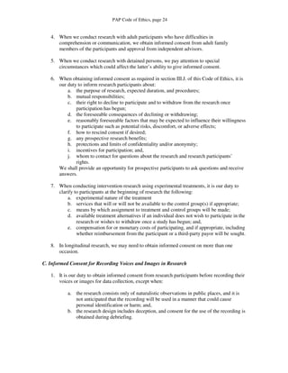 PAP Code of Ethics, page 24


   4. When we conduct research with adult participants who have difficulties in
      comprehension or communication, we obtain informed consent from adult family
      members of the participants and approval from independent advisors.

   5. When we conduct research with detained persons, we pay attention to special
      circumstances which could affect the latter’s ability to give informed consent.

   6. When obtaining informed consent as required in section III.J. of this Code of Ethics, it is
      our duty to inform research participants about:
          a. the purpose of research, expected duration, and procedures;
          b. mutual responsibilities;
          c. their right to decline to participate and to withdraw from the research once
              participation has begun;
          d. the foreseeable consequences of declining or withdrawing;
          e. reasonably foreseeable factors that may be expected to influence their willingness
              to participate such as potential risks, discomfort, or adverse effects;
          f. how to rescind consent if desired;
          g. any prospective research benefits;
          h. protections and limits of confidentiality and/or anonymity;
          i. incentives for participation; and,
          j. whom to contact for questions about the research and research participants’
              rights.
      We shall provide an opportunity for prospective participants to ask questions and receive
      answers.

   7. When conducting intervention research using experimental treatments, it is our duty to
      clarify to participants at the beginning of research the following:
          a. experimental nature of the treatment
          b. services that will or will not be available to the control group(s) if appropriate;
          c. means by which assignment to treatment and control groups will be made;
          d. available treatment alternatives if an individual does not wish to participate in the
               research or wishes to withdraw once a study has begun; and,
          e. compensation for or monetary costs of participating, and if appropriate, including
               whether reimbursement from the participant or a third-party payor will be sought.

   8. In longitudinal research, we may need to obtain informed consent on more than one
      occasion.

C. Informed Consent for Recording Voices and Images in Research

   1. It is our duty to obtain informed consent from research participants before recording their
      voices or images for data collection, except when:

           a. the research consists only of naturalistic observations in public places, and it is
              not anticipated that the recording will be used in a manner that could cause
              personal identification or harm; and,
           b. the research design includes deception, and consent for the use of the recording is
              obtained during debriefing.
 