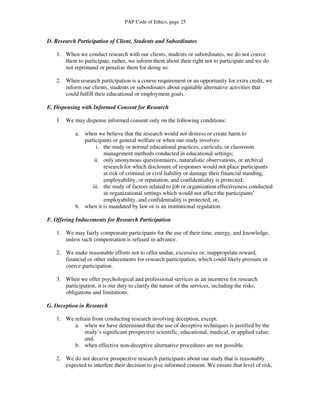 PAP Code of Ethics, page 25


D. Research Participation of Client, Students and Subordinates

   1. When we conduct research with our clients, students or subordinates, we do not coerce
      them to participate, rather, we inform them about their right not to participate and we do
      not reprimand or penalize them for doing so.

   2. When research participation is a course requirement or an opportunity for extra credit, we
      inform our clients, students or subordinates about equitable alternative activities that
      could fulfill their educational or employment goals.

E. Dispensing with Informed Consent for Research

   1. We may dispense informed consent only on the following conditions:

           a. when we believe that the research would not distress or create harm to
              participants or general welfare or when our study involves:
                   i. the study or normal educational practices, curricula, or classroom
                      management methods conducted in educational settings;
                  ii. only anonymous questionnaires, naturalistic observations, or archival
                      research for which disclosure of responses would not place participants
                      at risk of criminal or civil liability or damage their financial standing,
                      employability, or reputation, and confidentiality is protected;
                 iii. the study of factors related to job or organization effectiveness conducted
                      in organizational settings which would not affect the participants’
                      employability, and confidentiality is protected; or,
           b. when it is mandated by law or is an institutional regulation.

F. Offering Inducements for Research Participation

   1. We may fairly compensate participants for the use of their time, energy, and knowledge,
      unless such compensation is refused in advance.

   2. We make reasonable efforts not to offer undue, excessive or, inappropriate reward,
      financial or other inducements for research participation, which could likely pressure or
      coerce participation.

   3. When we offer psychological and professional services as an incentive for research
      participation, it is our duty to clarify the nature of the services, including the risks,
      obligations and limitations.

G. Deception in Research

   1. We refrain from conducting research involving deception, except:
         a. when we have determined that the use of deceptive techniques is justified by the
             study’s significant prospective scientific, educational, medical, or applied value;
             and,
         b. when effective non-deceptive alternative procedures are not possible.

   2. We do not deceive prospective research participants about our study that is reasonably
      expected to interfere their decision to give informed consent. We ensure that level of risk,
 