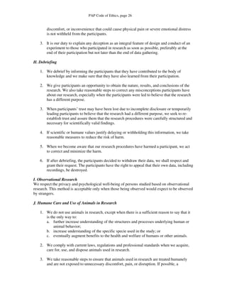 PAP Code of Ethics, page 26


       discomfort, or inconvenience that could cause physical pain or severe emotional distress
       is not withheld from the participants.

   3. It is our duty to explain any deception as an integral feature of design and conduct of an
      experiment to those who participated in research as soon as possible, preferably at the
      end of their participation but not later than the end of data gathering.

H. Debriefing

   1. We debrief by informing the participants that they have contributed to the body of
      knowledge and we make sure that they have also learned from their participation.

   2. We give participants an opportunity to obtain the nature, results, and conclusions of the
      research. We also take reasonable steps to correct any misconceptions participants have
      about our research, especially when the participants were led to believe that the research
      has a different purpose.

   3. When participants’ trust may have been lost due to incomplete disclosure or temporarily
      leading participants to believe that the research had a different purpose, we seek to re-
      establish trust and assure them that the research procedures were carefully structured and
      necessary for scientifically valid findings.

   4. If scientific or humane values justify delaying or withholding this information, we take
      reasonable measures to reduce the risk of harm.

   5. When we become aware that our research procedures have harmed a participant, we act
      to correct and minimize the harm.

   6. If after debriefing, the participants decided to withdraw their data, we shall respect and
      grant their request. The participants have the right to appeal that their own data, including
      recordings, be destroyed.

I. Observational Research
We respect the privacy and psychological well-being of persons studied based on observational
research. This method is acceptable only when those being observed would expect to be observed
by strangers.

J. Humane Care and Use of Animals in Research

   1. We do not use animals in research, except when there is a sufficient reason to say that it
      is the only way to:
      a. further increase understanding of the structures and processes underlying human or
           animal behavior;
      b. increase understanding of the specific specie used in the study; or
      c. eventually augment benefits to the health and welfare of humans or other animals.

   2. We comply with current laws, regulations and professional standards when we acquire,
      care for, use, and dispose animals used in research.

   3. We take reasonable steps to ensure that animals used in research are treated humanely
      and are not exposed to unnecessary discomfort, pain, or disruption. If possible, a
 