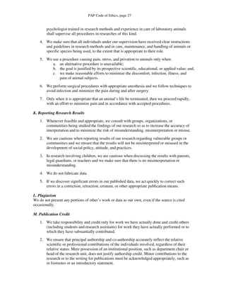 PAP Code of Ethics, page 27


        psychologist trained in research methods and experience in care of laboratory animals
        shall supervise all procedures in researches of this kind.
    4. We make sure that all individuals under our supervision have received clear instructions
       and guidelines in research methods and in care, maintenance, and handling of animals or
       specific species being used, to the extent that is appropriate to their role.
    5. We use a procedure causing pain, stress, and privation to animals only when:
          a. an alternative procedure is unavailable;
          b. the goal is justified by its prospective scientific, educational, or applied value; and,
          c. we make reasonable efforts to minimize the discomfort, infection, illness, and
              pain of animal subjects.
    6. We perform surgical procedures with appropriate anesthesia and we follow techniques to
       avoid infection and minimize the pain during and after surgery.
    7. Only when it is appropriate that an animal’s life be terminated, then we proceed rapidly,
       with an effort to minimize pain and in accordance with accepted procedures.

K. Reporting Research Results
    1. Whenever feasible and appropriate, we consult with groups, organizations, or
       communities being studied the findings of our research so as to increase the accuracy of
       interpretation and to minimize the risk of misunderstanding, misinterpretation or misuse.
    2. We are cautious when reporting results of our research regarding vulnerable groups or
       communities and we ensure that the results will not be misinterpreted or misused in the
       development of social policy, attitude, and practices.
    3. In research involving children, we are cautious when discussing the results with parents,
       legal guardians, or teachers and we make sure that there is no misinterpretation or
       misunderstanding.
    4. We do not fabricate data.
    5. If we discover significant errors in our published data, we act quickly to correct such
       errors in a correction, retraction, erratum, or other appropriate publication means.

L. Plagiarism
We do not present any portions of other’s work or data as our own, even if the source is cited
occasionally.

M. Publication Credit
    1. We take responsibility and credit only for work we have actually done and credit others
       (including students and research assistants) for work they have actually performed or to
       which they have substantially contributed.
    2. We ensure that principal authorship and co-authorship accurately reflect the relative
       scientific or professional contributions of the individuals involved, regardless of their
       relative status. Mere possession of an institutional position, such as department chair or
       head of the research unit, does not justify authorship credit. Minor contributions to the
       research or to the writing for publications must be acknowledged appropriately, such as
       in footnotes or an introductory statement.
 