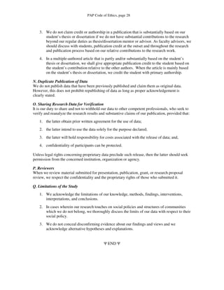 PAP Code of Ethics, page 28



    3. We do not claim credit or authorship in a publication that is substantially based on our
       student’s thesis or dissertation if we do not have substantial contributions to the research
       beyond our regular duties as thesis/dissertation mentor or advisor. As faculty advisors, we
       should discuss with students, publication credit at the outset and throughout the research
       and publication process based on our relative contributions to the research work.
    4. In a multiple-authored article that is partly and/or substantially based on the student’s
       thesis or dissertation, we shall give appropriate publication credit to the student based on
       the student’s contribution relative to the other authors. When the article is mainly based
       on the student’s thesis or dissertation, we credit the student with primary authorship.

N. Duplicate Publication of Data
We do not publish data that have been previously published and claim them as original data.
However, this does not prohibit republishing of data as long as proper acknowledgement is
clearly stated.

O. Sharing Research Data for Verification
It is our duty to share and not to withhold our data to other competent professionals, who seek to
verify and reanalyze the research results and substantive claims of our publication, provided that:
    1. the latter obtain prior written agreement for the use of data;
    2. the latter intend to use the data solely for the purpose declared;
    3. the latter will hold responsibility for costs associated with the release of data; and,
    4. confidentiality of participants can be protected.

Unless legal rights concerning proprietary data preclude such release, then the latter should seek
permission from the concerned institution, organization or agency.

P. Reviewers
When we review material submitted for presentation, publication, grant, or research proposal
review, we respect the confidentiality and the proprietary rights of those who submitted it.

Q. Limitations of the Study
    1. We acknowledge the limitations of our knowledge, methods, findings, interventions,
       interpretations, and conclusions.
    2. In cases wherein our research touches on social policies and structures of communities
       which we do not belong, we thoroughly discuss the limits of our data with respect to their
       social policy.
    3. We do not conceal disconfirming evidence about our findings and views and we
       acknowledge alternative hypotheses and explanations.


                                             Ψ END Ψ
 