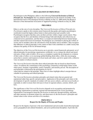 PAP Code of Ethics, page 3


                               DECLARATION OF PRINCIPLES

Psychologists in the Philippines adhere to the following Universal Declaration of Ethical
Principles for Psychologists that was adopted unanimously by the General Assembly of the
International Union of Psychological Science in Berlin on July 22, 2008 and by the Board of
Directors of the International Association of Applied Psychology in Berlin on July 26, 2008.

                                            PREAMBLE

Ethics is at the core of every discipline. The Universal Declaration of Ethical Principles for
Psychologists speaks to the common moral framework that guides and inspires psychologists
worldwide toward the highest ethical ideals in their professional and scientific work.
Psychologists recognize that they carry out their activities within a larger social context. They
recognize that the lives and identities of human beings both individually and collectively are
connected across generations, and that there is a reciprocal relationship between human beings
and their natural and social environments. Psychologists are committed to placing the welfare of
society and its members above the self-interest of the discipline and its members. They recognize
that adherence to ethical principles in the context of their work contributes to a stable society that
enhances the quality of life for all human beings.

The objectives of the Universal Declaration are to provide a moral framework and generic set of
ethical principles for psychology organizations worldwide: (a) to evaluate the ethical and moral
relevance of their codes of ethics; (b) to use as a template to guide the development or evolution
of their codes of ethics; (c) to encourage global thinking about ethics, while also encouraging
action that is sensitive and responsive to local needs and values; and (d) to speak with a collective
voice on matters of ethical concern.

The Universal Declaration describes those ethical principles that are based on shared human
values. It reaffirms the commitment of the psychology community to help build a better world
where peace, freedom, responsibility, justice, humanity, and morality prevail. The description of
each principle is followed by the presentation of a list of
values that are related to the principle. These lists of values highlight ethical concepts that are
valuable for promoting each ethical principle.

The Universal Declaration articulates principles and related values that are general and
aspirational rather than specific and prescriptive. Application of the principles and values to the
development of specific standards of conduct will vary across cultures, and must occur locally or
regionally in order to ensure their relevance to local or regional cultures, customs, beliefs, and
laws.

The significance of the Universal Declaration depends on its recognition and promotion by
psychology organizations at national, regional and international levels. Every psychology
organization is encouraged to keep this Declaration in mind and, through teaching, education,
and other measures to promote respect for, and observance of, the Declaration’s principles and
related values in the various activities of its members.

                                         PRINCIPLE I
                         Respect for the Dignity of Persons and Peoples

Respect for the dignity of persons is the most fundamental and universally found ethical principle
across geographical and cultural boundaries, and across professional disciplines. It provides the
 