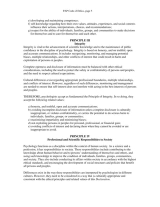 PAP Code of Ethics, page 5


    e) developing and maintaining competence;
    f) self-knowledge regarding how their own values, attitudes, experiences, and social contexts
       influence their actions, interpretations, choices, and recommendations;
    g) respect for the ability of individuals, families, groups, and communities to make decisions
       for themselves and to care for themselves and each other.

                                          PRINCIPLE III
                                              Integrity
Integrity is vital to the advancement of scientific knowledge and to the maintenance of public
confidence in the discipline of psychology. Integrity is based on honesty, and on truthful, open
and accurate communications. It includes recognizing, monitoring, and managing potential
biases, multiple relationships, and other conflicts of interest that could result in harm and
exploitation of persons or peoples.

Complete openness and disclosure of information must be balanced with other ethical
considerations, including the need to protect the safety or confidentiality of persons and peoples,
and the need to respect cultural expectations.

Cultural differences exist regarding appropriate professional boundaries, multiple relationships,
and conflicts of interest. However, regardless of such differences, monitoring and management
are needed to ensure that self-interest does not interfere with acting in the best interests of persons
and peoples.

THEREFORE, psychologists accept as fundamental the Principle of Integrity. In so doing, they
accept the following related values:

    a) honesty, and truthful, open and accurate communications;
    b) avoiding incomplete disclosure of information unless complete disclosure is culturally
      inappropriate, or violates confidentiality, or carries the potential to do serious harm to
      individuals, families, groups, or communities;
    c) maximizing impartiality and minimizing biases;
    d) not exploiting persons or peoples for personal, professional, or financial gain;
    e) avoiding conflicts of interest and declaring them when they cannot be avoided or are
      inappropriate to avoid.

                                       PRINCIPLE IV
                     Professional and Scientific Responsibilities to Society

Psychology functions as a discipline within the context of human society. As a science and a
profession, it has responsibilities to society. These responsibilities include contributing to the
knowledge about human behavior and to persons’ understanding of themselves and others, and
using such knowledge to improve the condition of individuals, families, groups, communities,
and society. They also include conducting its affairs within society in accordance with the highest
ethical standards, and encouraging the development of social structures and policies that benefit
all persons and peoples.

Differences exist in the way these responsibilities are interpreted by psychologists in different
cultures. However, they need to be considered in a way that is culturally appropriate and
consistent with the ethical principles and related values of this Declaration.
 
