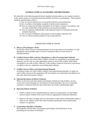 PAP Code of Ethics, page 7


                 GENERAL ETHICAL STANDARDS AND PROCEDURES

We subscribe to the following general ethical standards and procedures as we conduct ourselves
in the various aspects of our professional and scholarly activities as psychologists. These general
standards and procedures refer to:
         I. how we resolve ethical issues in our professional lives and communities;
         II. how we adhere to the highest standards of professional competence;
         III. how we respect for the rights and dignity of our clients, our peers, our students, and
              our other stakeholders in the profession and scientific discipline;
         IV. how we maintain confidentiality in the important aspects of our professional and
              scholarly functions;
         V. how we ensure truthfulness and accuracy in all our public statement; and
         VI. how we observe professionalism in our records and fees.



                               I. RESOLVING ETHICAL ISSUES

A. Misuse of Psychologist’s Works
   In instances where misuse or misrepresentation of our work comes to our attention, we take
   appropriate and reasonable steps to correct or minimize effects of such misuse or
   misrepresentation.

B. Conflicts between Ethics and Law, Regulations or other Governing legal Authority
   In instances where our code of ethics conflicts with the law, regulations or governing legal
   authority, our first step is to take appropriate actions to resolve the conflicts while being
   committed to our code of ethics. However, if the conflicts cannot be resolved by such means,
   we adhere to the law, regulations or governing legal authority.

C. Conflicts between Ethics and Organizational Demands
   In instances where our code of ethics conflicts with organizational demands, we make our
   code of ethics known to the organization. We also declare our commitment and adherence to
   this code when resolving the conflicts.

D. Informal Resolution of Ethical Violations
   When we become aware that another psychologist violated our code of ethics, we may
   resolve the issue by bringing it to the attention of the psychologist. We do so if informal
   resolution is sufficient and if the intervention does not violate confidentiality rights.

E. Reporting Ethical Violations

    1. If there is likely to have substantial harm to a person or organization, we take further
       action to report violation of the code of ethics to appropriate institutional authorities.

    2. However, this does not apply when an intervention would violate confidentiality rights or
       when we are called to review the work of another psychologist whose professional
       conduct is in question.

F. Cooperating with Ethics Committee
   We cooperate with the ethics investigation, proceedings and requirements of any
   psychological association we belong to.
 