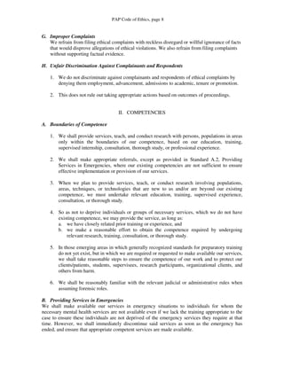 PAP Code of Ethics, page 8


G. Improper Complaints
   We refrain from filing ethical complaints with reckless disregard or willful ignorance of facts
   that would disprove allegations of ethical violations. We also refrain from filing complaints
   without supporting factual evidence.

H. Unfair Discrimination Against Complainants and Respondents

    1. We do not discriminate against complainants and respondents of ethical complaints by
       denying them employment, advancement, admissions to academic, tenure or promotion.

    2. This does not rule out taking appropriate actions based on outcomes of proceedings.


                                     II. COMPETENCIES

A. Boundaries of Competence

    1. We shall provide services, teach, and conduct research with persons, populations in areas
       only within the boundaries of our competence, based on our education, training,
       supervised internship, consultation, thorough study, or professional experience.

    2. We shall make appropriate referrals, except as provided in Standard A.2, Providing
       Services in Emergencies, where our existing competencies are not sufficient to ensure
       effective implementation or provision of our services.

    3. When we plan to provide services, teach, or conduct research involving populations,
       areas, techniques, or technologies that are new to us and/or are beyond our existing
       competence, we must undertake relevant education, training, supervised experience,
       consultation, or thorough study.

    4. So as not to deprive individuals or groups of necessary services, which we do not have
       existing competence, we may provide the service, as long as:
       a. we have closely related prior training or experience, and
       b. we make a reasonable effort to obtain the competence required by undergoing
           relevant research, training, consultation, or thorough study.

    5. In those emerging areas in which generally recognized standards for preparatory training
       do not yet exist, but in which we are required or requested to make available our services,
       we shall take reasonable steps to ensure the competence of our work and to protect our
       clients/patients, students, supervisees, research participants, organizational clients, and
       others from harm.

    6. We shall be reasonably familiar with the relevant judicial or administrative rules when
       assuming forensic roles.

B. Providing Services in Emergencies
We shall make available our services in emergency situations to individuals for whom the
necessary mental health services are not available even if we lack the training appropriate to the
case to ensure these individuals are not deprived of the emergency services they require at that
time. However, we shall immediately discontinue said services as soon as the emergency has
ended, and ensure that appropriate competent services are made available.
 