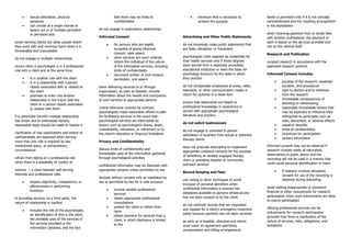 • sexual solicitation, physical
advances
• can consist of a single intense or
severe act or of multiple persistent
or pervasive acts
avoid harming clients are other people whom
they work with and minimize harm when it is
foreseeable and unavoidable
do not engage in multiple relationships
occurs when a psychologist is in a professional
role with a client and at the same time:
• is in another role with the client
• is in a relationship with a person
closely associated with or related to
the client
• promises to enter into another
relationship in the future with the
client or a person closely associated
or related with them
if a potentially harmful multiple relationship
has arisen due to unforeseen factors,
reasonable steps should be made to resolve it
clarification of role expectations and extent of
confidentiality are expected when serving
more than one role is required by law,
institutional policy, or extraordinary
circumstances
refrain from taking on a professional role
when there is a possibility of conflict of
interest → a clash between self-serving
interests and professional roles
• impairs objectivity, competence, or
effectiveness in performing
functions
in providing services via a third party, the
nature of relationship is clarified
• includes the role of the psychologist,
an identification of who is the client,
the probable uses of the services of
the services provided or the
information obtained, and the fact
that there may be limits to
confidentiality
do not engage in exploitative relationships
Informed Consent
• for persons who are legally
incapable of giving informed
consent, seek assent
• when services are court ordered,
inform the individual of the nature
of the anticipated services, including
limits of confidentiality
• document written or oral consent,
permission, and assent
when delivering services to or through
organization, as soon as feasible, provide
information about the results and conclusions
of such services to appropriate persons
unless otherwise covered by contract,
psychologists make reasonable efforts to plan
for facilitating services in the event that
psychological services are interrupted by
factors such as psychologist’s illness, death,
unavailability, relocation, or retirement or by
the client’s relocation or financial limitations
Privacy and Confidentiality
discuss limits of confidentiality and
foreseeable uses of the information gathered
through psychological activities
confidential information may be disclosed with
appropriate consent unless prohibited by law
disclose without consent only as mandated by
law or permitted by law for a valid purpose:
• provide needed professional
services
• obtain appropriate professional
consultations
• protect the client or others from
harm
• obtain payment for services from a
client, in which disclosure is limited
to the
• minimum that is necessary to
achieve the purpose
Advertising and Other Public Statements
do not knowingly make public statements that
are false, deceptive, or fraudulent
psychologists claim degrees as credentials for
their health services only if those degrees
were earned from a regionally accredited
educational institution or were the basis for
psychology licensure by the state in which
they practice
do not compensate employees of press, radio,
television, or other communication media in
return for publicity in a news item
ensure that statements are based on
professional knowledge or experience in
accord with appropriate psychological
literature and practice
do not solicit testimonials
do not engage in uninvited in-person
solicitation of business from actual or potential
therapy clients
does not preclude attempting to implement
appropriate collateral contacts for the purpose
of benefiting an already engaged therapy
client or providing disaster or community
outreach services
Record Keeping and Fees
use coding or other techniques to avoid
inclusion of personal identifiers when
confidential information is entered into
databases available to persons whose access
has not been consent to by the client
do not withhold records that are requested
and needed for a client’s emergency treatment
solely because payment has not been received
as early as is feasible, clinicians and clients
must reach an agreement specifying
compensation and billing arrangements
barter is permitted only if it is not clinically
contraindicated and the resulting arrangement
is not exploitative
when receiving payment from or divide fees
with another professional, the payment to
each is based on the services provided and
not on the referral itself
Research and Publication
conduct research in accordance with the
approved research protocol
Informed Consent includes:
• purpose of the research, expected
duration, and procedures
• right to decline and to withdraw
from the research
• foreseeable consequences of
declining or withdrawing
• reasonably foreseeable factors that
may be expected to influence their
willingness to participate such as
risks, discomfort, or adverse effects
• research benefits
• limits of confidentiality
• incentives for participation
• contact information
informed consent may not be obtained if
research consists solely of naturalistic
observations in public places and the
recording will not be used in a manner that
could cause personal identification or harm
• if research involves deception,
consent for use of the recording is
obtained during debriefing
avoid making inappropriate or excessive
financial or other inducements for research
participation when such inducements are likely
to coerce participation
offering professional services can be
inducements for research participation
provided that there is clarification of the
nature of services, risks, obligations, and
limitations
 