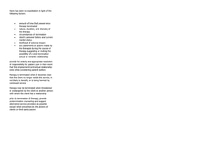 there has been no exploitation in light of the
following factors:
• amount of time that passed since
therapy terminated
• nature, duration, and intensity of
the therapy
• circumstances of termination
• client’s personal history and current
mental status
• likelihood of adverse impact
• any statements or actions made by
the therapist during the course of
therapy suggesting or inviting the
possibility of a post-termination
sexual or romantic relationship
provide for orderly and appropriate resolution
of responsibility for patient care in then event
that the employment/contractual relationship
ends while considering patient welfare
therapy is terminated when it becomes clear
that the client no longer needs the service, is
not likely to benefit, or is being harmed by
continued service
therapy may be terminated when threatened
or endangered by the client or another person
with whom the client has a relationship
prior to termination of therapy, provide
pretermination counseling and suggest
alternative service providers as possible
except when prevented by the actions of
clients or third-party payors
 