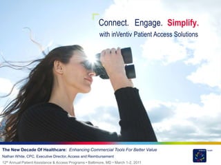 Connect. Engage. Simplify.
                                                         with inVentiv Patient Access Solutions




The New Decade Of Healthcare: Enhancing Commercial Tools For Better Value
Nathan White, CPC, Executive Director, Access and Reimbursement
12th Annual Patient Assistance & Access Programs • Baltimore, MD • March 1-2, 2011
 
