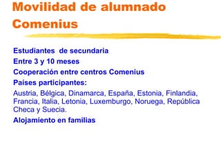 Movilidad de alumnado Comenius Estudiantes  de secundaria Entre 3 y 10 meses Cooperación entre centros Comenius Países participantes: Austria, Bélgica, Dinamarca, España, Estonia,   Finlandia, Francia, Italia, Letonia, Luxemburgo, Noruega, República Checa y Suecia. Alojamiento en familias 