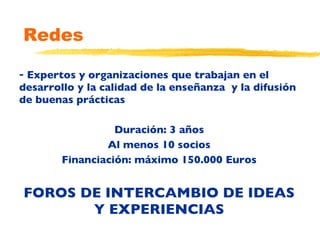 Redes -  Expertos y organizaciones que trabajan en el desarrollo y la calidad de la enseñanza  y la difusión de buenas prácticas Duración: 3 años Al menos 10 socios Financiación: máximo 150.000 Euros FOROS DE INTERCAMBIO DE IDEAS Y EXPERIENCIAS 