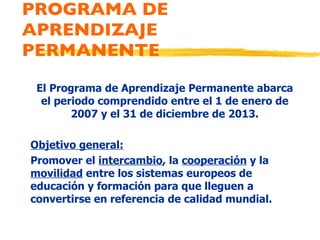 PROGRAMA DE APRENDIZAJE PERMANENTE El Programa de Aprendizaje Permanente abarca el periodo comprendido entre el 1 de enero de 2007 y el 31 de diciembre de 2013. Objetivo general: Promover el  intercambio , la  cooperación  y la  movilidad  entre los sistemas europeos de educación y formación para que lleguen a convertirse en referencia de calidad mundial. 