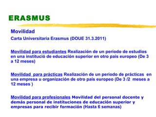 ERASMUS Movilidad  Carta Universitaria Erasmus (DOUE 31.3.2011) Movilidad para estudiantes   Realización de un período de estudios en una institució de educación superior en otro país europeo  (De 3 a 12 meses) Movilidad  para prácticas   Realización de un período de prácticas  en una empresa u organización de otro país europeo  (De 3 /2  meses a 12 meses ) Movilidad para profesionales   Movilidad del personal docente y demás personal de instituciones de educación superior y empresas para recibir formación  (Hasta 6 semanas)  