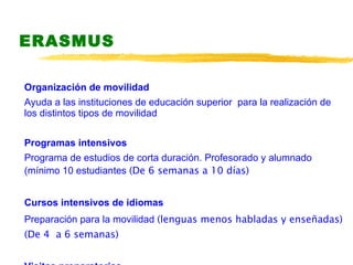 ERASMUS Organización de movilidad  Ayuda a las instituciones de educación superior  para la realización de los distintos tipos de movilidad  Programas intensivos  Programa de estudios de corta duración. Profesorado y alumnado (mínimo 10 estudiantes  (De 6 semanas a 10 días) Cursos intensivos de idiomas  Preparación para la movilidad   (lenguas menos habladas y enseñadas) (De 4  a 6 semanas) Visitas preparatorias 