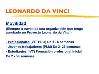 LEONARDO DA VINCI Movilidad  (Siempre a través de una organización que tenga aprobado un Proyecto Leonardo da Vinci) -  Profesionales  (VETPRO) De 1 - 6 semanas -  Jóvenes trabajadores  (PLM) De 2- 26 semanas -  Estudiantes  (IVT) Formación profesional inicial  De 2 - 39 semanas 