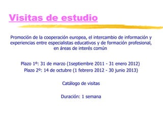 Visitas de estudio Promoción de la cooperación europea, el intercambio de información y experiencias entre especialistas educativos y de formación profesional, en áreas de interés común  Plazo 1º: 31 de marzo (1septiembre 2011 - 31 enero 2012)  Plazo 2º: 14 de octubre (1 febrero 2012 - 30 junio 2013) Catálogo de visitas Duración: 1 semana 