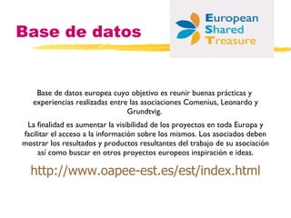 Base de datos Base de datos europea cuyo objetivo es reunir buenas prácticas y  experiencias realizadas entre las asociaciones Comenius, Leonardo y Grundtvig.  La finalidad es aumentar la visibilidad de los proyectos en toda Europa y facilitar el acceso a la información sobre los mismos. Los asociados deben mostrar los resultados y productos resultantes del trabajo de su asociación así como buscar en otros proyectos europeos inspiración e ideas. http :// www . oapee -est.es/est/ index . html 