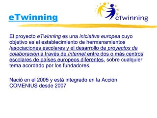 eTwinning El proyecto  eTwinning  es una  iniciativa europea  cuyo objetivo es el establecimiento de hermanamientos / asociaciones escolares y el desarrollo de  proyectos de colaboración  a través de  Internet  entre dos o más centros escolares de países europeos diferentes , sobre cualquier tema acordado por los fundadores. Nació en el 2005 y está integrado en la Acción COMENIUS desde 2007 