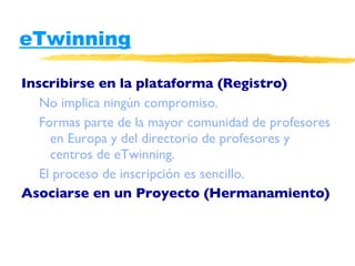 eTwinning Inscribirse en la plataforma (Registro) No implica ningún compromiso.  Formas parte de la mayor comunidad de profesores en Europa y del directorio de profesores y centros de eTwinning. El proceso de inscripción es sencillo.  Asociarse en un Proyecto (Hermanamiento) 