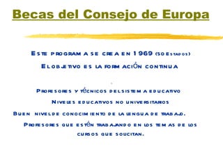 Becas del Consejo de Europa Este programa se crea en 1969  (50 Estados) El objetivo es la formación continua  Profesores y técnicos del sistema educativo  Niveles educativos no universitarios Buen  nivel de conocimiento de la lengua de trabajo. Profesores que estén trabajando en los temas de los cursos que solicitan. 