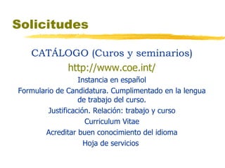 Solicitudes CATÁLOGO (Curos y seminarios) http://www.coe.int/ Instancia en español Formulario de Candidatura. Cumplimentado en la lengua de trabajo del curso. Justificación. Relación: trabajo y curso Curriculum Vitae Acreditar buen conocimiento del idioma Hoja de servicios  