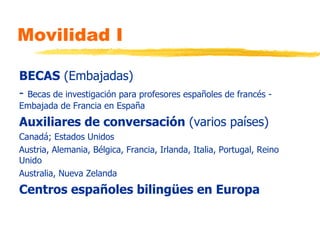 Movilidad I BECAS  (Embajadas) -  Becas de investigación para profesores españoles de francés - Embajada de Francia en España Auxiliares de conversación  (varios países) Canadá; Estados Unidos Austria, Alemania, Bélgica, Francia, Irlanda, Italia, Portugal, Reino Unido Australia, Nueva Zelanda  Centros españoles bilingües en Europa 