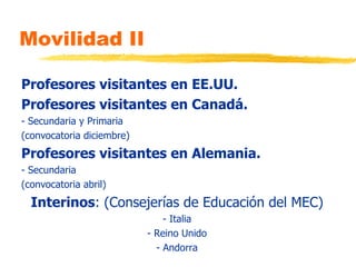 Movilidad II Profesores visitantes en EE.UU.  Profesores visitantes en Canadá. - Secundaria y Primaria (convocatoria diciembre) Profesores visitantes en Alemania. - Secundaria (convocatoria abril) Interinos : (Consejerías de Educación del MEC) - Italia - Reino Unido - Andorra 