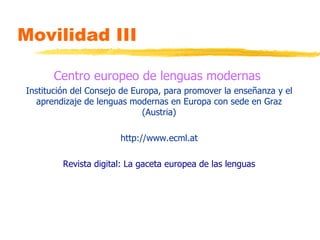 Movilidad III Centro europeo de lenguas modernas   Institución del Consejo de Europa, para promover la enseñanza y el aprendizaje de lenguas modernas en Europa con sede en Graz (Austria) http://www.ecml.at Revista digital: La gaceta europea de las lenguas 