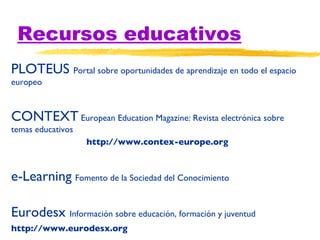 Recursos educativos PLOTEUS  Portal sobre oportunidades de aprendizaje en todo el espacio europeo CONTEXT  European Education Magazine: Revista electrónica sobre temas educativos  http://www.contex-europe.org e-Learning   Fomento de la Sociedad del Conocimiento Eurodesx  Información sobre educación, formación y juventud http://www.eurodesx.org 