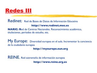 Redes III Redinet :  Red de Bases de Datos de Información Educativa http://www.redinet.mec.es NARIC: R ed de Centros Nacionales. Reconocimiento académico, titulaciones, períodos de estudio, etc. My Europe :  Diversidad europea en el aula. Incrementar la conciencia de la ciudadanía europea http://myeurope.eun.org REINE .  Red extremeña de información europea http://www.reine.org.es EINE 